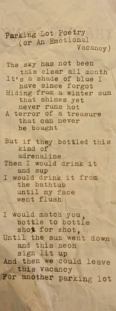 Poem: Parking Lot Poetry (or An Emotional Vacancy) The sky has not been this clear all month It’s a shade of blue I have since forgot, Hiding from a winter sun that shines yet never runs hot As this terror of a text line hanging on a dot But if they bottled this kind of adrenaline Then I would drink it and sup, I would drink it from the bathtub until my face went flush I would match you, bottle to bottle, shot for shot, Until the sun went down and this neon sign lit up And then we could leave this vacancy For another parking lot