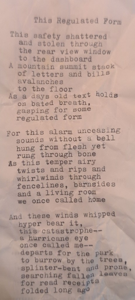 Poem: This Regulated Form This safety shattered And stolen through The rear-view window To the dashboard A mountain summit stack Of letters and bills Avalanches to the floor As a days old text holds On bated breath, gasping For some regulated form For this alarm unceasing Sounds without a bell Hung from flesh yet Rung through bone As this temper airy Twists and rips and Whirlwinds through Fencelines, barnsides, And a living room We once called home As these winds whipped Hyper bear it,This catastrophe— A hurricane eye Once called me— Departs for the park To burrow by the trees, Splinter-bent and prone, Searching fallen leaves For read receipts Folded long ago