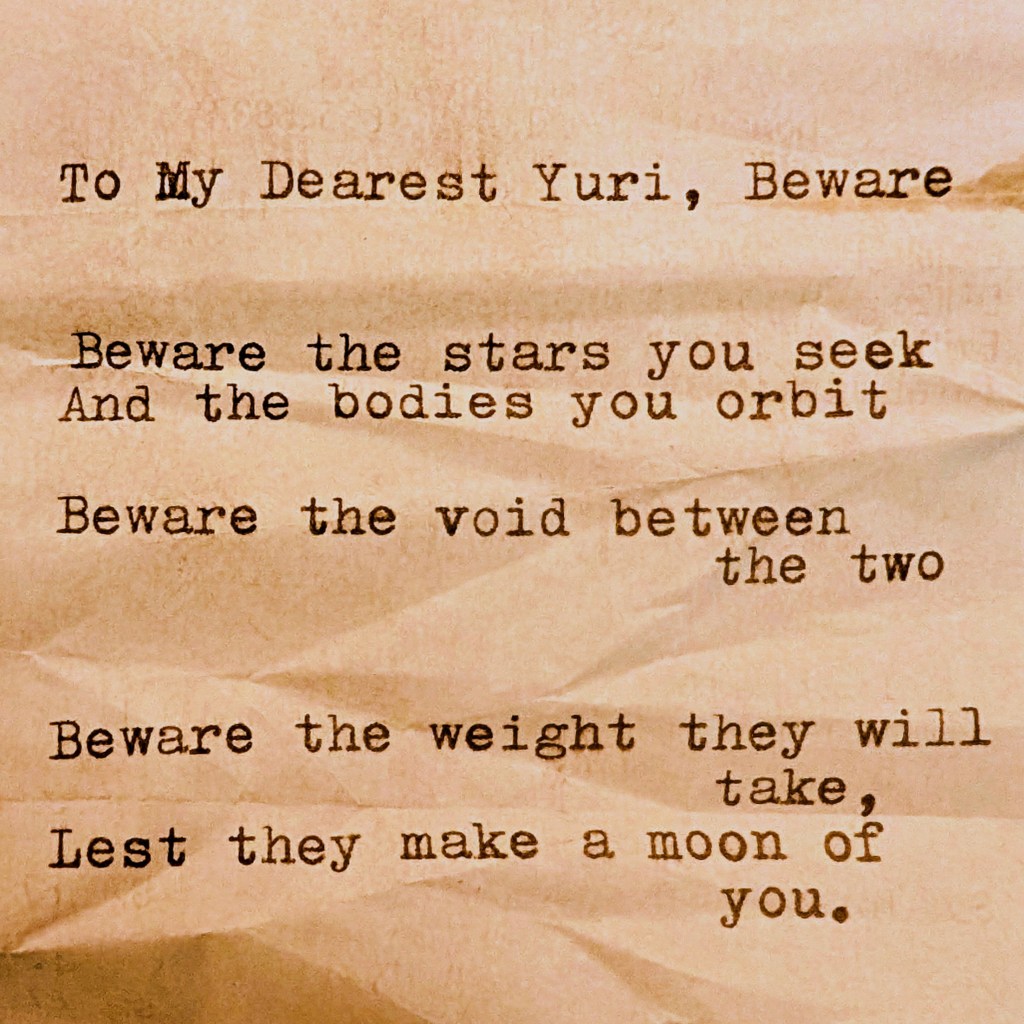 Poem: To My Dearest Yuri, Beware, Beware the stars you seek And the bodies you orbit Beware the void between the two Beware the weight they will take, Lest they make a moon of you