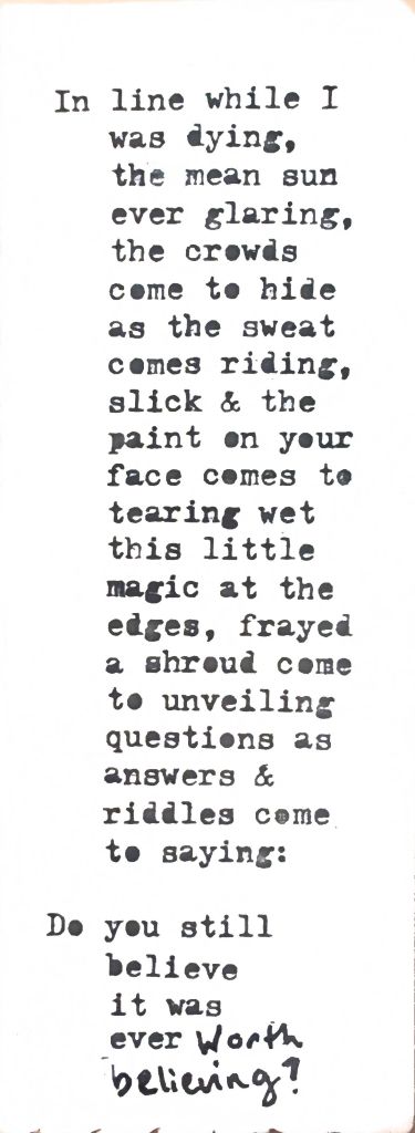 In line while I was dying,
the mean sun
ever glaring,
the crowds
come to hide
as the sweat
comes riding,
slick & the
paint on your
face comes to
tearing wet
this little
magic at the
edges, frayed
a shroud come
to unveiling
questions as
answers &
riddles come
to saying:
Do you still
believe
it was
ever worth
believing?