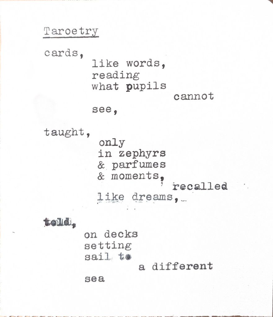 Taroetry
cards,
like words,
reading
what pupils
cannot
see,
taught,
only
in zephyrs
& parfumes
& moments,
recalled,
like dreams,
told,
on decks
setting
sail to
a different
sea