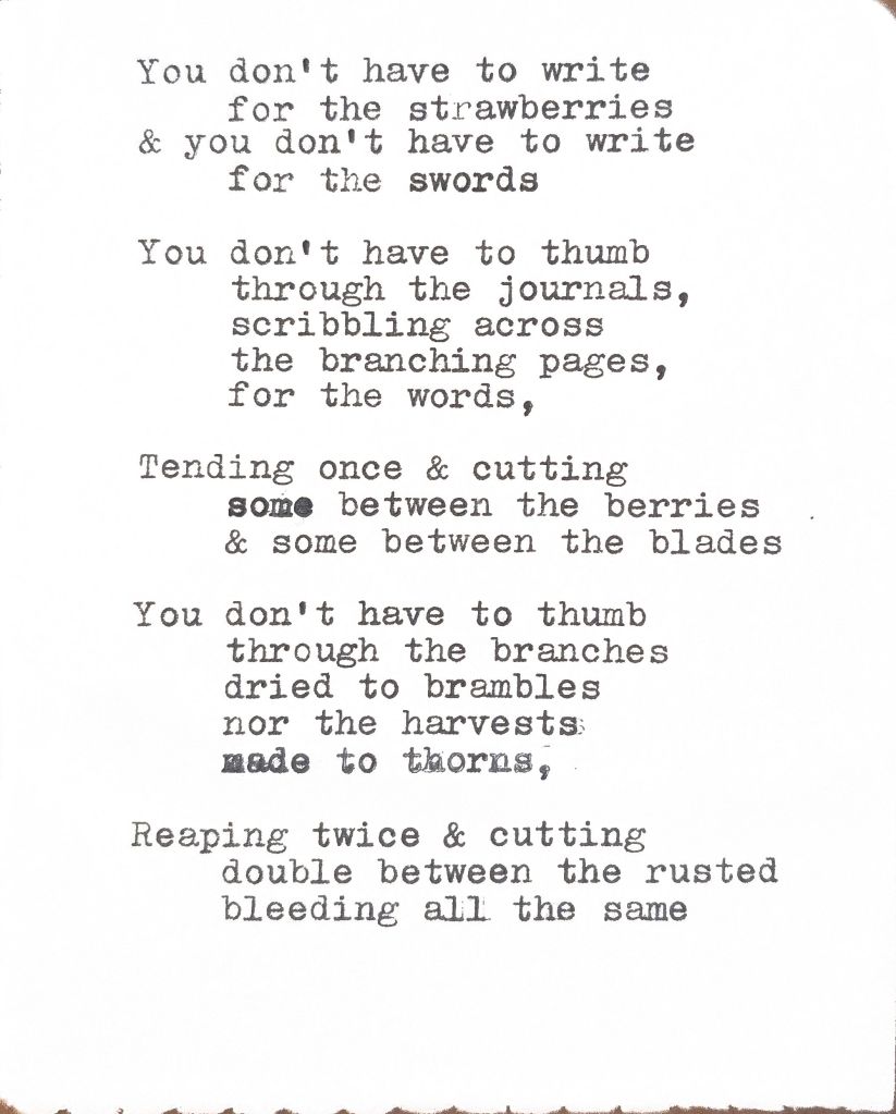 You don't have to write for the strawberries
& you don't have to write for the swords
You don't have to thumb through the journals, scribbling across the branching pages, for the words,
Tending once & cutting some between the berries & some between the blades
You don't have to thumb through the branches dried to brambles nor the harvests made to thorns
Reaping twice & cutting double between the rusted bleeding all the same