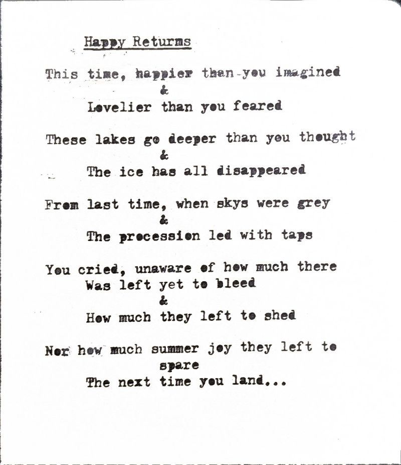 happy returns this time, happier than you imagined & lovelier than you feared these lakes go deeper than you thought & the ice has all disappeared from last time, when skys were grey & the procession led with taps you cried, unaware of how much there was left yet to bleed & how much they left to shed nor how much summer they left to spare the next time you land...