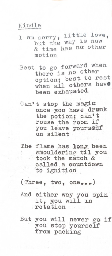 kindle (poem) i am sorry, little love, but the way is now & time has no other motion best to go forward when there is no other option; best to rest when all others have been exhausted can't stop the magic once you have drunk the potion; can't rouse the room if you leave yourself on silent the flame has long been smoulder til you took the match & called a countdown to ignition (three, two, one...) and either way you spin it, you will in rotation but you will never go if you stop yourself from packing