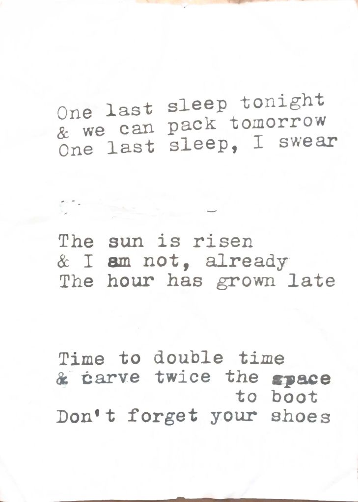 last haikus one last sleep tonight & we can pack tomorrow one last sleep, i swear the sun is risen & i am not, already the hour has grown late time to double time & carve twice the space to boot; don't forget your shoes