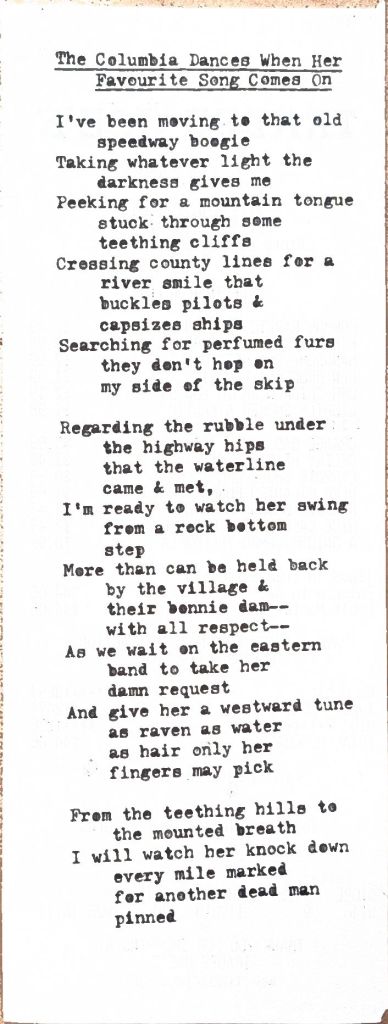 the columbia dances when her favourite song comes on i've been moving to that old speedway boogie taking whatever light the darkness gives me peeking for a mountain tongue stuck some teething cliffs cross county lines for a river that buckles pilots & capsizes ships searching for perfumed furs they don't hop on my side of the skip regarding the rubble under the highways that the waterline came & met, i'm ready to watch her swing from a rock bottom step more than can be held back by the village & their bonnie dam--with all respect-- as we wait on the eastern band to take her damn request and give her a westward tune as raven as water as hair only her fingers may pick from the teething hills to the mounted breath i will watch her knock down every mile marked for another dead man pinned